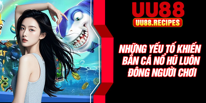 Những yếu tố khiến bắn cá nổ hũ luôn đông người chơi